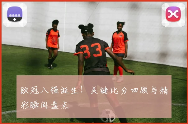欧冠八强诞生！关键比分回顾与精彩瞬间盘点