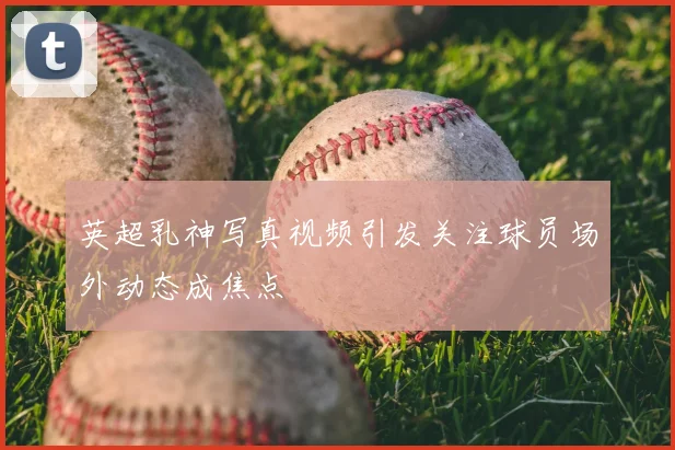 英超乳神写真视频引发关注球员场外动态成焦点