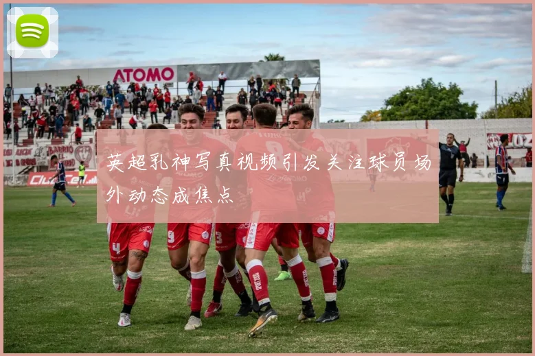 英超乳神写真视频引发关注球员场外动态成焦点