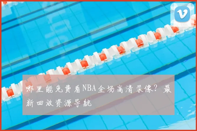 哪里能免费看NBA全场高清录像？最新回放资源导航