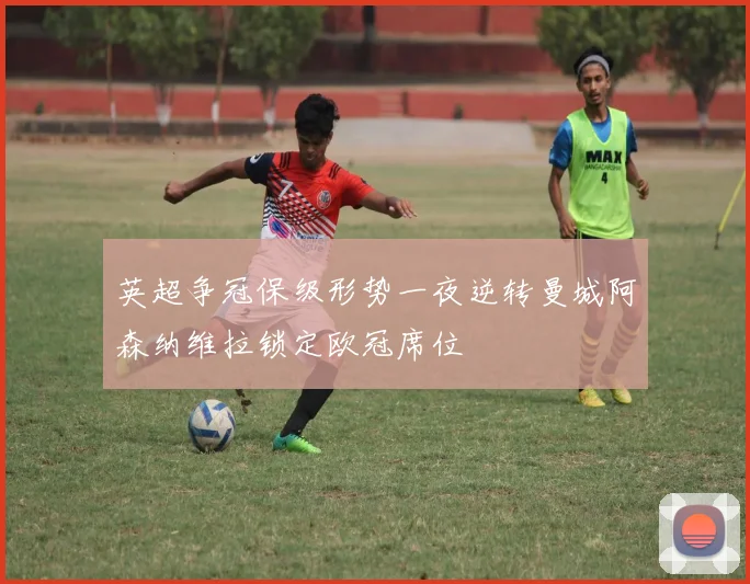 英超争冠保级形势一夜逆转曼城阿森纳维拉锁定欧冠席位