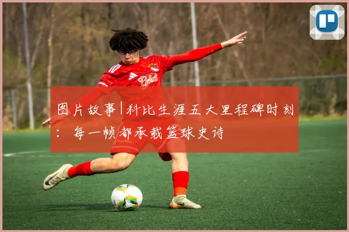 图片故事|科比生涯五大里程碑时刻：每一帧都承载篮球史诗