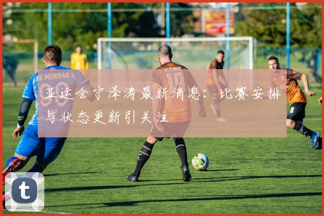 亚运会宁泽涛最新消息：比赛安排与状态更新引关注