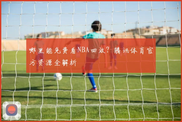 哪里能免费看NBA回放？腾讯体育官方资源全解析