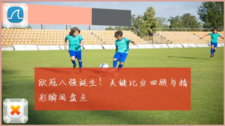 欧冠八强诞生!关键比分回顾与精彩瞬间盘点