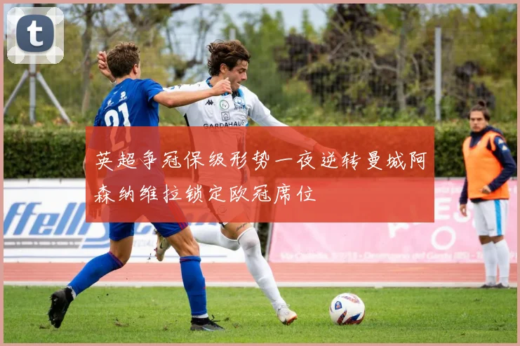 英超争冠保级形势一夜逆转曼城阿森纳维拉锁定欧冠席位